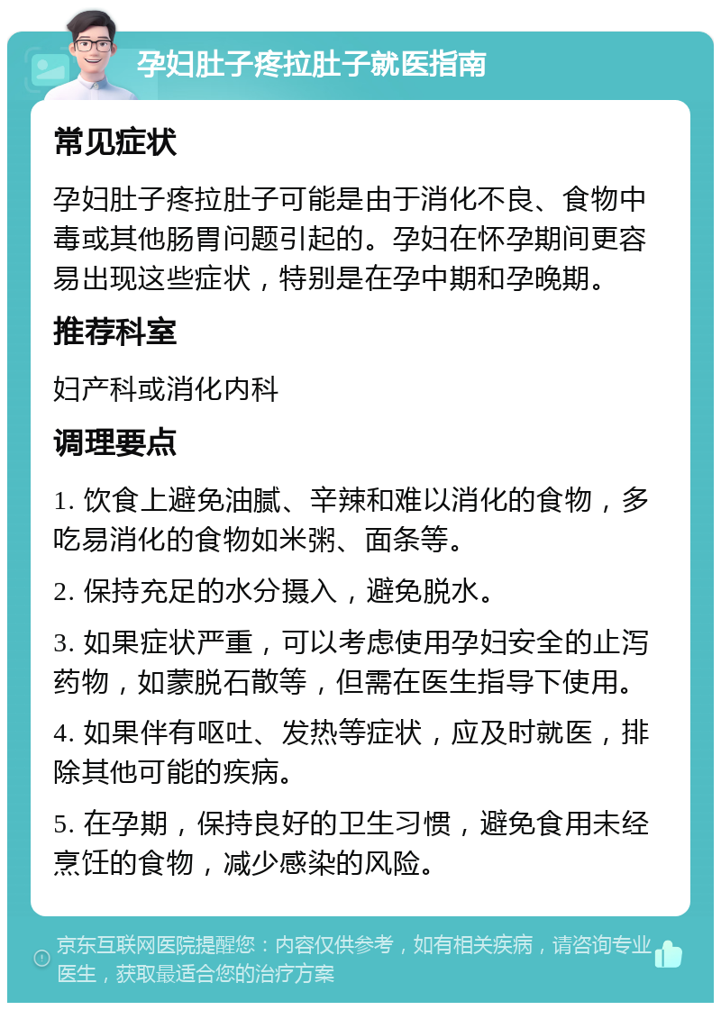 孕妇肚子疼拉肚子就医指南 常见症状 孕妇肚子疼拉肚子可能是由于消化不良、食物中毒或其他肠胃问题引起的。孕妇在怀孕期间更容易出现这些症状，特别是在孕中期和孕晚期。 推荐科室 妇产科或消化内科 调理要点 1. 饮食上避免油腻、辛辣和难以消化的食物，多吃易消化的食物如米粥、面条等。 2. 保持充足的水分摄入，避免脱水。 3. 如果症状严重，可以考虑使用孕妇安全的止泻药物，如蒙脱石散等，但需在医生指导下使用。 4. 如果伴有呕吐、发热等症状，应及时就医，排除其他可能的疾病。 5. 在孕期，保持良好的卫生习惯，避免食用未经烹饪的食物，减少感染的风险。