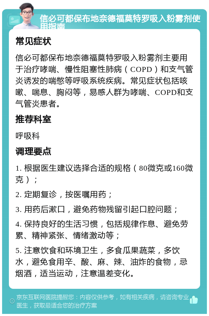 信必可都保布地奈德福莫特罗吸入粉雾剂使用指南 常见症状 信必可都保布地奈德福莫特罗吸入粉雾剂主要用于治疗哮喘、慢性阻塞性肺病（COPD）和支气管炎诱发的喘憋等呼吸系统疾病。常见症状包括咳嗽、喘息、胸闷等，易感人群为哮喘、COPD和支气管炎患者。 推荐科室 呼吸科 调理要点 1. 根据医生建议选择合适的规格（80微克或160微克）； 2. 定期复诊，按医嘱用药； 3. 用药后漱口，避免药物残留引起口腔问题； 4. 保持良好的生活习惯，包括规律作息、避免劳累、精神紧张、情绪激动等； 5. 注意饮食和环境卫生，多食瓜果蔬菜，多饮水，避免食用辛、酸、麻、辣、油炸的食物，忌烟酒，适当运动，注意温差变化。