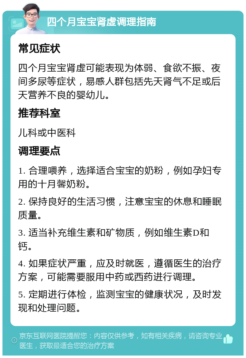 四个月宝宝肾虚调理指南 常见症状 四个月宝宝肾虚可能表现为体弱、食欲不振、夜间多尿等症状，易感人群包括先天肾气不足或后天营养不良的婴幼儿。 推荐科室 儿科或中医科 调理要点 1. 合理喂养，选择适合宝宝的奶粉，例如孕妇专用的十月馨奶粉。 2. 保持良好的生活习惯，注意宝宝的休息和睡眠质量。 3. 适当补充维生素和矿物质，例如维生素D和钙。 4. 如果症状严重，应及时就医，遵循医生的治疗方案，可能需要服用中药或西药进行调理。 5. 定期进行体检，监测宝宝的健康状况，及时发现和处理问题。