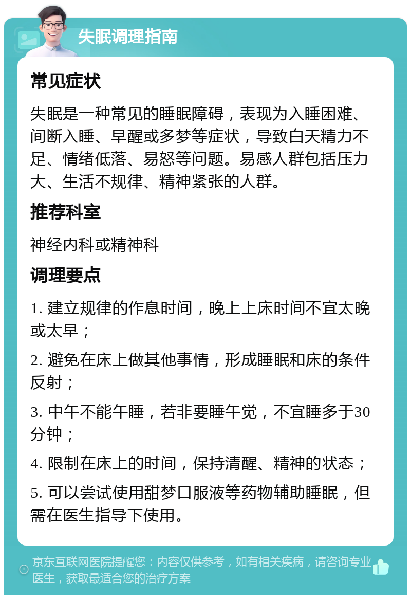 失眠调理指南 常见症状 失眠是一种常见的睡眠障碍，表现为入睡困难、间断入睡、早醒或多梦等症状，导致白天精力不足、情绪低落、易怒等问题。易感人群包括压力大、生活不规律、精神紧张的人群。 推荐科室 神经内科或精神科 调理要点 1. 建立规律的作息时间，晚上上床时间不宜太晚或太早； 2. 避免在床上做其他事情，形成睡眠和床的条件反射； 3. 中午不能午睡，若非要睡午觉，不宜睡多于30分钟； 4. 限制在床上的时间，保持清醒、精神的状态； 5. 可以尝试使用甜梦口服液等药物辅助睡眠，但需在医生指导下使用。