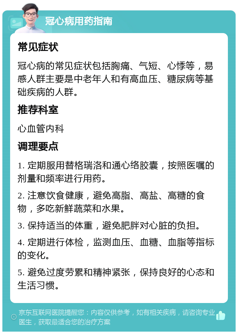 冠心病用药指南 常见症状 冠心病的常见症状包括胸痛、气短、心悸等，易感人群主要是中老年人和有高血压、糖尿病等基础疾病的人群。 推荐科室 心血管内科 调理要点 1. 定期服用替格瑞洛和通心络胶囊，按照医嘱的剂量和频率进行用药。 2. 注意饮食健康，避免高脂、高盐、高糖的食物，多吃新鲜蔬菜和水果。 3. 保持适当的体重，避免肥胖对心脏的负担。 4. 定期进行体检，监测血压、血糖、血脂等指标的变化。 5. 避免过度劳累和精神紧张，保持良好的心态和生活习惯。