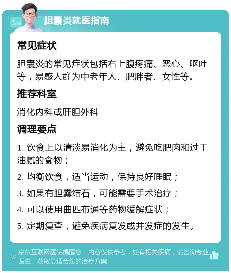 胆囊炎就医指南 常见症状 胆囊炎的常见症状包括右上腹疼痛、恶心、呕吐等，易感人群为中老年人、肥胖者、女性等。 推荐科室 消化内科或肝胆外科 调理要点 1. 饮食上以清淡易消化为主，避免吃肥肉和过于油腻的食物； 2. 均衡饮食，适当运动，保持良好睡眠； 3. 如果有胆囊结石，可能需要手术治疗； 4. 可以使用曲匹布通等药物缓解症状； 5. 定期复查，避免疾病复发或并发症的发生。