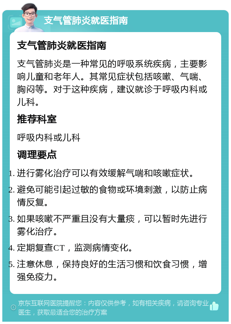 支气管肺炎就医指南 支气管肺炎就医指南 支气管肺炎是一种常见的呼吸系统疾病，主要影响儿童和老年人。其常见症状包括咳嗽、气喘、胸闷等。对于这种疾病，建议就诊于呼吸内科或儿科。 推荐科室 呼吸内科或儿科 调理要点 进行雾化治疗可以有效缓解气喘和咳嗽症状。 避免可能引起过敏的食物或环境刺激，以防止病情反复。 如果咳嗽不严重且没有大量痰，可以暂时先进行雾化治疗。 定期复查CT，监测病情变化。 注意休息，保持良好的生活习惯和饮食习惯，增强免疫力。