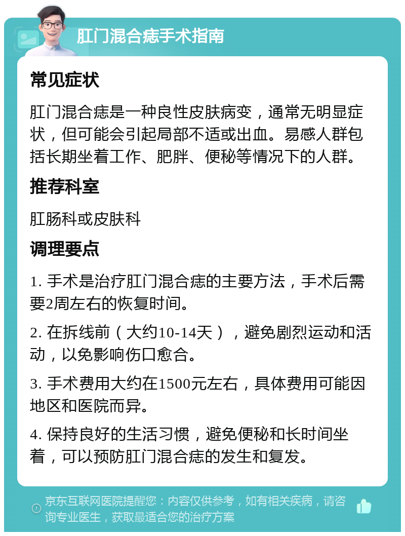 肛门混合痣手术指南 常见症状 肛门混合痣是一种良性皮肤病变，通常无明显症状，但可能会引起局部不适或出血。易感人群包括长期坐着工作、肥胖、便秘等情况下的人群。 推荐科室 肛肠科或皮肤科 调理要点 1. 手术是治疗肛门混合痣的主要方法，手术后需要2周左右的恢复时间。 2. 在拆线前（大约10-14天），避免剧烈运动和活动，以免影响伤口愈合。 3. 手术费用大约在1500元左右，具体费用可能因地区和医院而异。 4. 保持良好的生活习惯，避免便秘和长时间坐着，可以预防肛门混合痣的发生和复发。