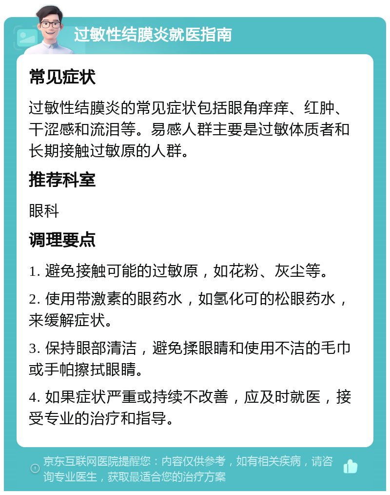 过敏性结膜炎就医指南 常见症状 过敏性结膜炎的常见症状包括眼角痒痒、红肿、干涩感和流泪等。易感人群主要是过敏体质者和长期接触过敏原的人群。 推荐科室 眼科 调理要点 1. 避免接触可能的过敏原，如花粉、灰尘等。 2. 使用带激素的眼药水，如氢化可的松眼药水，来缓解症状。 3. 保持眼部清洁，避免揉眼睛和使用不洁的毛巾或手帕擦拭眼睛。 4. 如果症状严重或持续不改善，应及时就医，接受专业的治疗和指导。