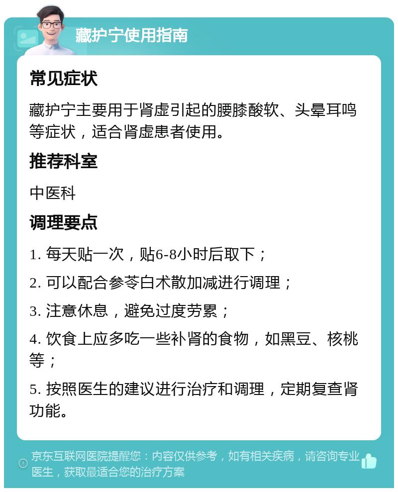 藏护宁使用指南 常见症状 藏护宁主要用于肾虚引起的腰膝酸软、头晕耳鸣等症状，适合肾虚患者使用。 推荐科室 中医科 调理要点 1. 每天贴一次，贴6-8小时后取下； 2. 可以配合参苓白术散加减进行调理； 3. 注意休息，避免过度劳累； 4. 饮食上应多吃一些补肾的食物，如黑豆、核桃等； 5. 按照医生的建议进行治疗和调理，定期复查肾功能。