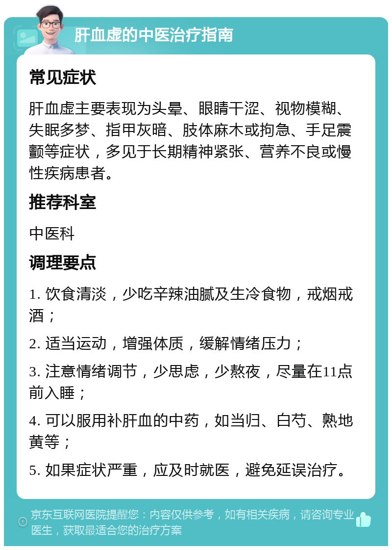 肝血虚的中医治疗指南 常见症状 肝血虚主要表现为头晕、眼睛干涩、视物模糊、失眠多梦、指甲灰暗、肢体麻木或拘急、手足震颤等症状，多见于长期精神紧张、营养不良或慢性疾病患者。 推荐科室 中医科 调理要点 1. 饮食清淡，少吃辛辣油腻及生冷食物，戒烟戒酒； 2. 适当运动，增强体质，缓解情绪压力； 3. 注意情绪调节，少思虑，少熬夜，尽量在11点前入睡； 4. 可以服用补肝血的中药，如当归、白芍、熟地黄等； 5. 如果症状严重，应及时就医，避免延误治疗。