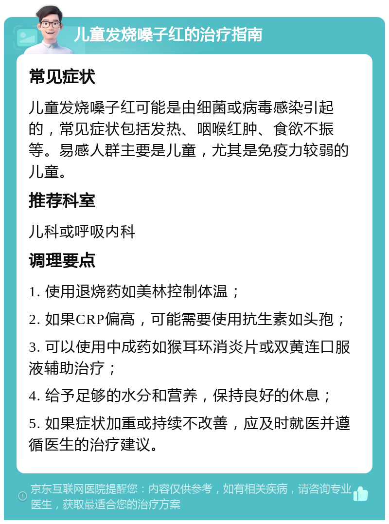 儿童发烧嗓子红的治疗指南 常见症状 儿童发烧嗓子红可能是由细菌或病毒感染引起的，常见症状包括发热、咽喉红肿、食欲不振等。易感人群主要是儿童，尤其是免疫力较弱的儿童。 推荐科室 儿科或呼吸内科 调理要点 1. 使用退烧药如美林控制体温； 2. 如果CRP偏高，可能需要使用抗生素如头孢； 3. 可以使用中成药如猴耳环消炎片或双黄连口服液辅助治疗； 4. 给予足够的水分和营养，保持良好的休息； 5. 如果症状加重或持续不改善，应及时就医并遵循医生的治疗建议。