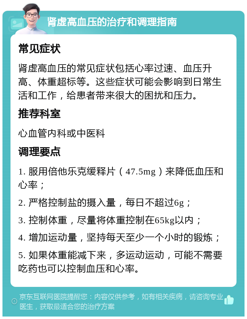 肾虚高血压的治疗和调理指南 常见症状 肾虚高血压的常见症状包括心率过速、血压升高、体重超标等。这些症状可能会影响到日常生活和工作，给患者带来很大的困扰和压力。 推荐科室 心血管内科或中医科 调理要点 1. 服用倍他乐克缓释片（47.5mg）来降低血压和心率； 2. 严格控制盐的摄入量，每日不超过6g； 3. 控制体重，尽量将体重控制在65kg以内； 4. 增加运动量，坚持每天至少一个小时的锻炼； 5. 如果体重能减下来，多运动运动，可能不需要吃药也可以控制血压和心率。