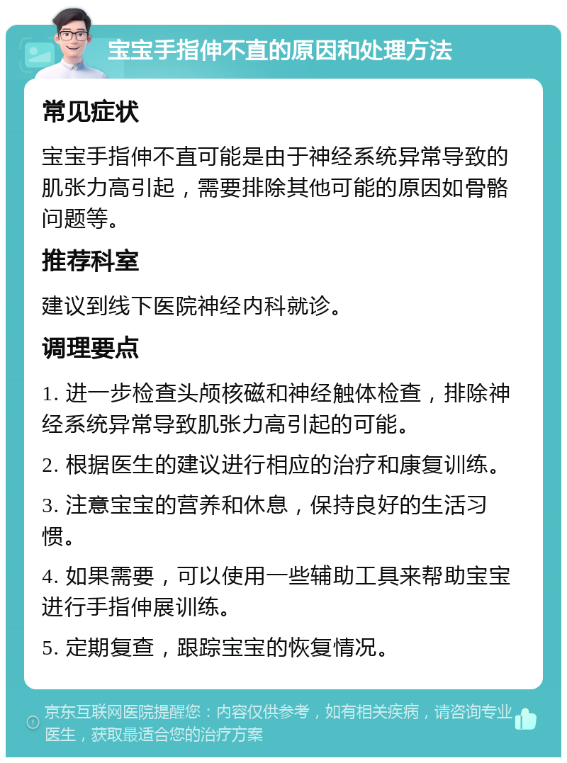 宝宝手指伸不直的原因和处理方法 常见症状 宝宝手指伸不直可能是由于神经系统异常导致的肌张力高引起，需要排除其他可能的原因如骨骼问题等。 推荐科室 建议到线下医院神经内科就诊。 调理要点 1. 进一步检查头颅核磁和神经触体检查，排除神经系统异常导致肌张力高引起的可能。 2. 根据医生的建议进行相应的治疗和康复训练。 3. 注意宝宝的营养和休息，保持良好的生活习惯。 4. 如果需要，可以使用一些辅助工具来帮助宝宝进行手指伸展训练。 5. 定期复查，跟踪宝宝的恢复情况。