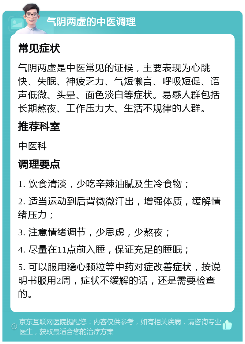 气阴两虚的中医调理 常见症状 气阴两虚是中医常见的证候，主要表现为心跳快、失眠、神疲乏力、气短懒言、呼吸短促、语声低微、头晕、面色淡白等症状。易感人群包括长期熬夜、工作压力大、生活不规律的人群。 推荐科室 中医科 调理要点 1. 饮食清淡，少吃辛辣油腻及生冷食物； 2. 适当运动到后背微微汗出，增强体质，缓解情绪压力； 3. 注意情绪调节，少思虑，少熬夜； 4. 尽量在11点前入睡，保证充足的睡眠； 5. 可以服用稳心颗粒等中药对症改善症状，按说明书服用2周，症状不缓解的话，还是需要检查的。