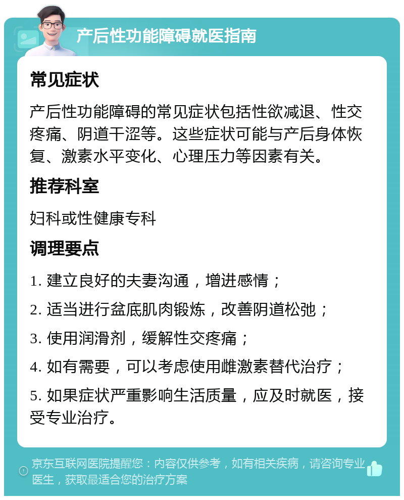 产后性功能障碍就医指南 常见症状 产后性功能障碍的常见症状包括性欲减退、性交疼痛、阴道干涩等。这些症状可能与产后身体恢复、激素水平变化、心理压力等因素有关。 推荐科室 妇科或性健康专科 调理要点 1. 建立良好的夫妻沟通，增进感情； 2. 适当进行盆底肌肉锻炼，改善阴道松弛； 3. 使用润滑剂，缓解性交疼痛； 4. 如有需要，可以考虑使用雌激素替代治疗； 5. 如果症状严重影响生活质量，应及时就医，接受专业治疗。