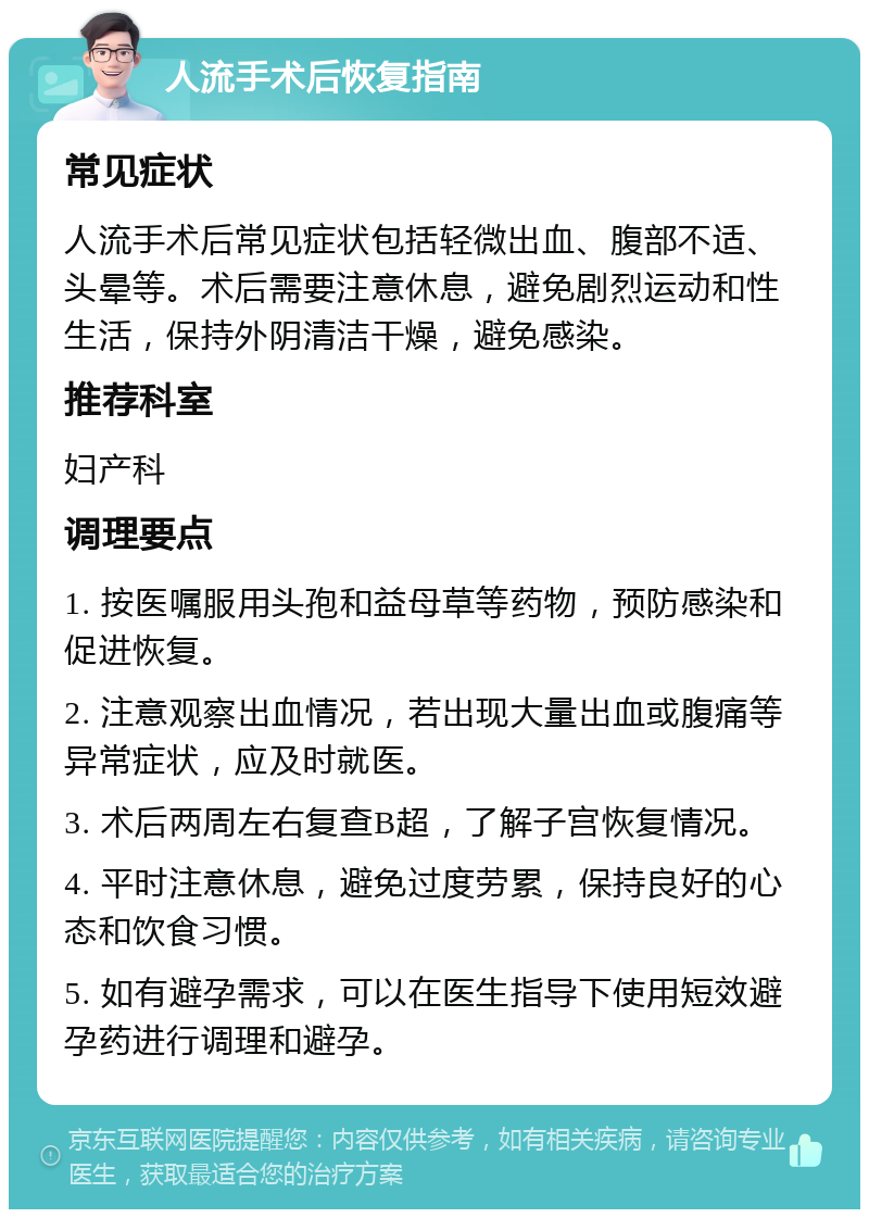 人流手术后恢复指南 常见症状 人流手术后常见症状包括轻微出血、腹部不适、头晕等。术后需要注意休息，避免剧烈运动和性生活，保持外阴清洁干燥，避免感染。 推荐科室 妇产科 调理要点 1. 按医嘱服用头孢和益母草等药物，预防感染和促进恢复。 2. 注意观察出血情况，若出现大量出血或腹痛等异常症状，应及时就医。 3. 术后两周左右复查B超，了解子宫恢复情况。 4. 平时注意休息，避免过度劳累，保持良好的心态和饮食习惯。 5. 如有避孕需求，可以在医生指导下使用短效避孕药进行调理和避孕。