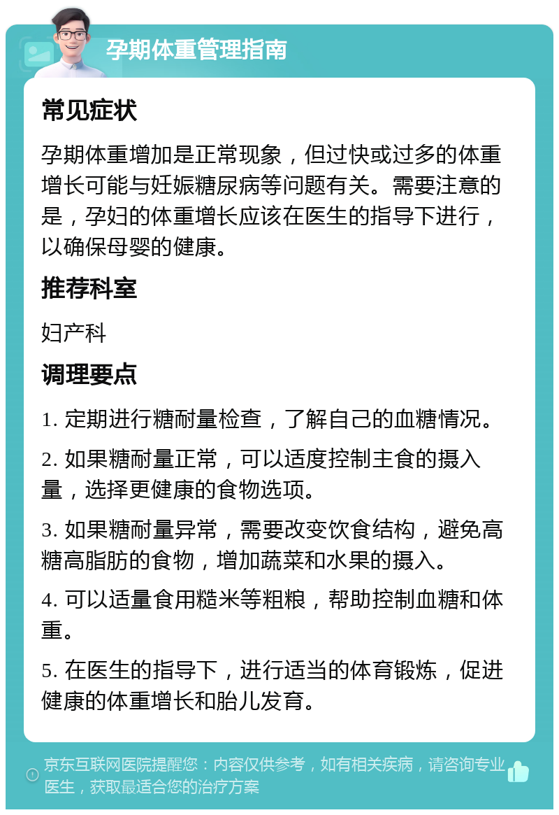 孕期体重管理指南 常见症状 孕期体重增加是正常现象，但过快或过多的体重增长可能与妊娠糖尿病等问题有关。需要注意的是，孕妇的体重增长应该在医生的指导下进行，以确保母婴的健康。 推荐科室 妇产科 调理要点 1. 定期进行糖耐量检查，了解自己的血糖情况。 2. 如果糖耐量正常，可以适度控制主食的摄入量，选择更健康的食物选项。 3. 如果糖耐量异常，需要改变饮食结构，避免高糖高脂肪的食物，增加蔬菜和水果的摄入。 4. 可以适量食用糙米等粗粮，帮助控制血糖和体重。 5. 在医生的指导下，进行适当的体育锻炼，促进健康的体重增长和胎儿发育。