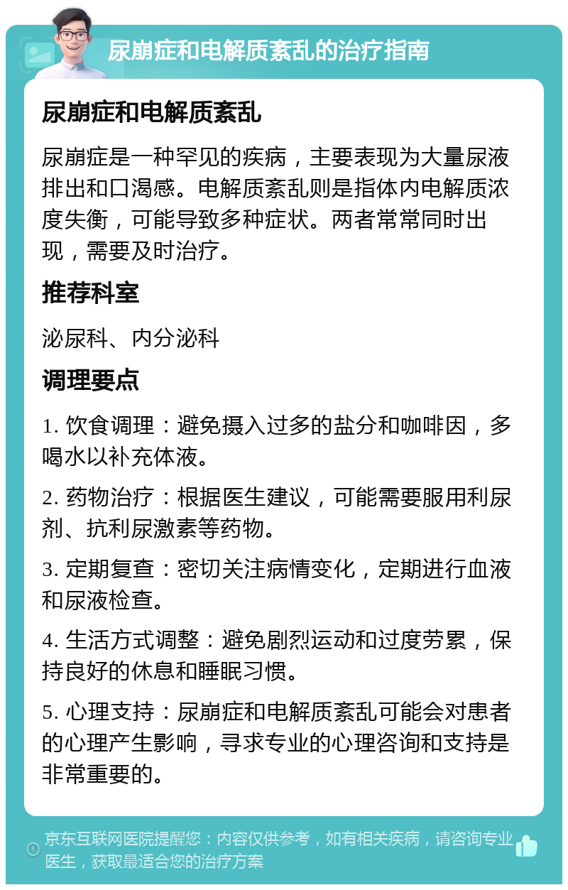 尿崩症和电解质紊乱的治疗指南 尿崩症和电解质紊乱 尿崩症是一种罕见的疾病，主要表现为大量尿液排出和口渴感。电解质紊乱则是指体内电解质浓度失衡，可能导致多种症状。两者常常同时出现，需要及时治疗。 推荐科室 泌尿科、内分泌科 调理要点 1. 饮食调理：避免摄入过多的盐分和咖啡因，多喝水以补充体液。 2. 药物治疗：根据医生建议，可能需要服用利尿剂、抗利尿激素等药物。 3. 定期复查：密切关注病情变化，定期进行血液和尿液检查。 4. 生活方式调整：避免剧烈运动和过度劳累，保持良好的休息和睡眠习惯。 5. 心理支持：尿崩症和电解质紊乱可能会对患者的心理产生影响，寻求专业的心理咨询和支持是非常重要的。