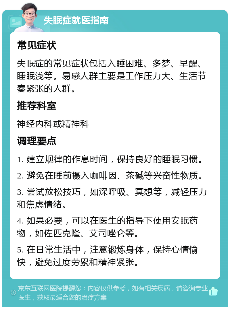 失眠症就医指南 常见症状 失眠症的常见症状包括入睡困难、多梦、早醒、睡眠浅等。易感人群主要是工作压力大、生活节奏紧张的人群。 推荐科室 神经内科或精神科 调理要点 1. 建立规律的作息时间，保持良好的睡眠习惯。 2. 避免在睡前摄入咖啡因、茶碱等兴奋性物质。 3. 尝试放松技巧，如深呼吸、冥想等，减轻压力和焦虑情绪。 4. 如果必要，可以在医生的指导下使用安眠药物，如佐匹克隆、艾司唑仑等。 5. 在日常生活中，注意锻炼身体，保持心情愉快，避免过度劳累和精神紧张。