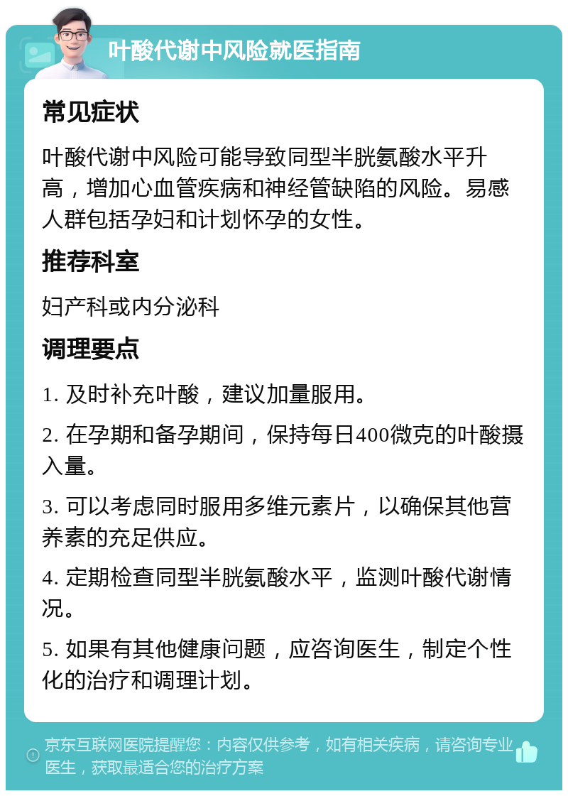 叶酸代谢中风险就医指南 常见症状 叶酸代谢中风险可能导致同型半胱氨酸水平升高，增加心血管疾病和神经管缺陷的风险。易感人群包括孕妇和计划怀孕的女性。 推荐科室 妇产科或内分泌科 调理要点 1. 及时补充叶酸，建议加量服用。 2. 在孕期和备孕期间，保持每日400微克的叶酸摄入量。 3. 可以考虑同时服用多维元素片，以确保其他营养素的充足供应。 4. 定期检查同型半胱氨酸水平，监测叶酸代谢情况。 5. 如果有其他健康问题，应咨询医生，制定个性化的治疗和调理计划。