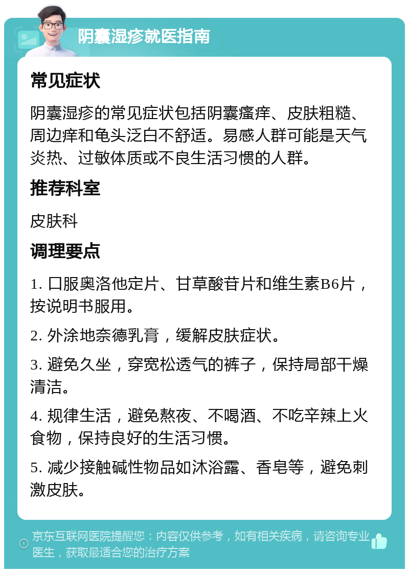 阴囊湿疹就医指南 常见症状 阴囊湿疹的常见症状包括阴囊瘙痒、皮肤粗糙、周边痒和龟头泛白不舒适。易感人群可能是天气炎热、过敏体质或不良生活习惯的人群。 推荐科室 皮肤科 调理要点 1. 口服奥洛他定片、甘草酸苷片和维生素B6片，按说明书服用。 2. 外涂地奈德乳膏，缓解皮肤症状。 3. 避免久坐，穿宽松透气的裤子，保持局部干燥清洁。 4. 规律生活，避免熬夜、不喝酒、不吃辛辣上火食物，保持良好的生活习惯。 5. 减少接触碱性物品如沐浴露、香皂等，避免刺激皮肤。