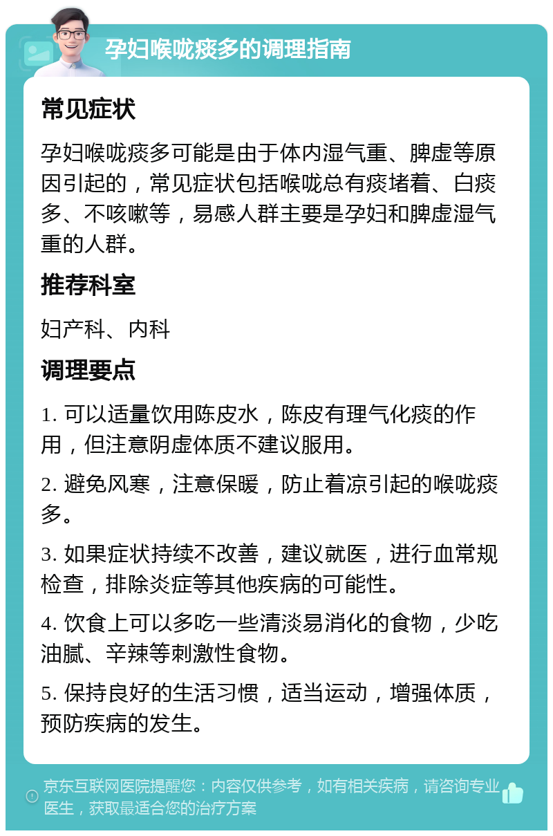 孕妇喉咙痰多的调理指南 常见症状 孕妇喉咙痰多可能是由于体内湿气重、脾虚等原因引起的，常见症状包括喉咙总有痰堵着、白痰多、不咳嗽等，易感人群主要是孕妇和脾虚湿气重的人群。 推荐科室 妇产科、内科 调理要点 1. 可以适量饮用陈皮水，陈皮有理气化痰的作用，但注意阴虚体质不建议服用。 2. 避免风寒，注意保暖，防止着凉引起的喉咙痰多。 3. 如果症状持续不改善，建议就医，进行血常规检查，排除炎症等其他疾病的可能性。 4. 饮食上可以多吃一些清淡易消化的食物，少吃油腻、辛辣等刺激性食物。 5. 保持良好的生活习惯，适当运动，增强体质，预防疾病的发生。