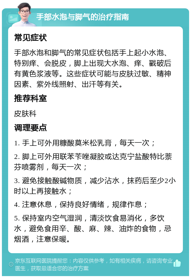 手部水泡与脚气的治疗指南 常见症状 手部水泡和脚气的常见症状包括手上起小水泡、特别痒、会脱皮，脚上出现大水泡、痒、戳破后有黄色浆液等。这些症状可能与皮肤过敏、精神因素、紫外线照射、出汗等有关。 推荐科室 皮肤科 调理要点 1. 手上可外用糠酸莫米松乳膏，每天一次； 2. 脚上可外用联苯苄唑凝胶或达克宁盐酸特比萘芬喷雾剂，每天一次； 3. 避免接触酸碱物质，减少沾水，抹药后至少2小时以上再接触水； 4. 注意休息，保持良好情绪，规律作息； 5. 保持室内空气湿润，清淡饮食易消化，多饮水，避免食用辛、酸、麻、辣、油炸的食物，忌烟酒，注意保暖。