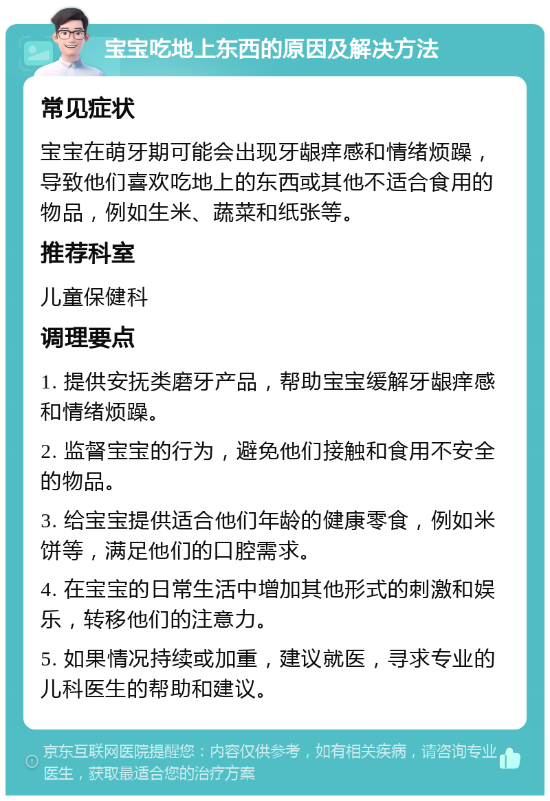 宝宝吃地上东西的原因及解决方法 常见症状 宝宝在萌牙期可能会出现牙龈痒感和情绪烦躁，导致他们喜欢吃地上的东西或其他不适合食用的物品，例如生米、蔬菜和纸张等。 推荐科室 儿童保健科 调理要点 1. 提供安抚类磨牙产品，帮助宝宝缓解牙龈痒感和情绪烦躁。 2. 监督宝宝的行为，避免他们接触和食用不安全的物品。 3. 给宝宝提供适合他们年龄的健康零食，例如米饼等，满足他们的口腔需求。 4. 在宝宝的日常生活中增加其他形式的刺激和娱乐，转移他们的注意力。 5. 如果情况持续或加重，建议就医，寻求专业的儿科医生的帮助和建议。