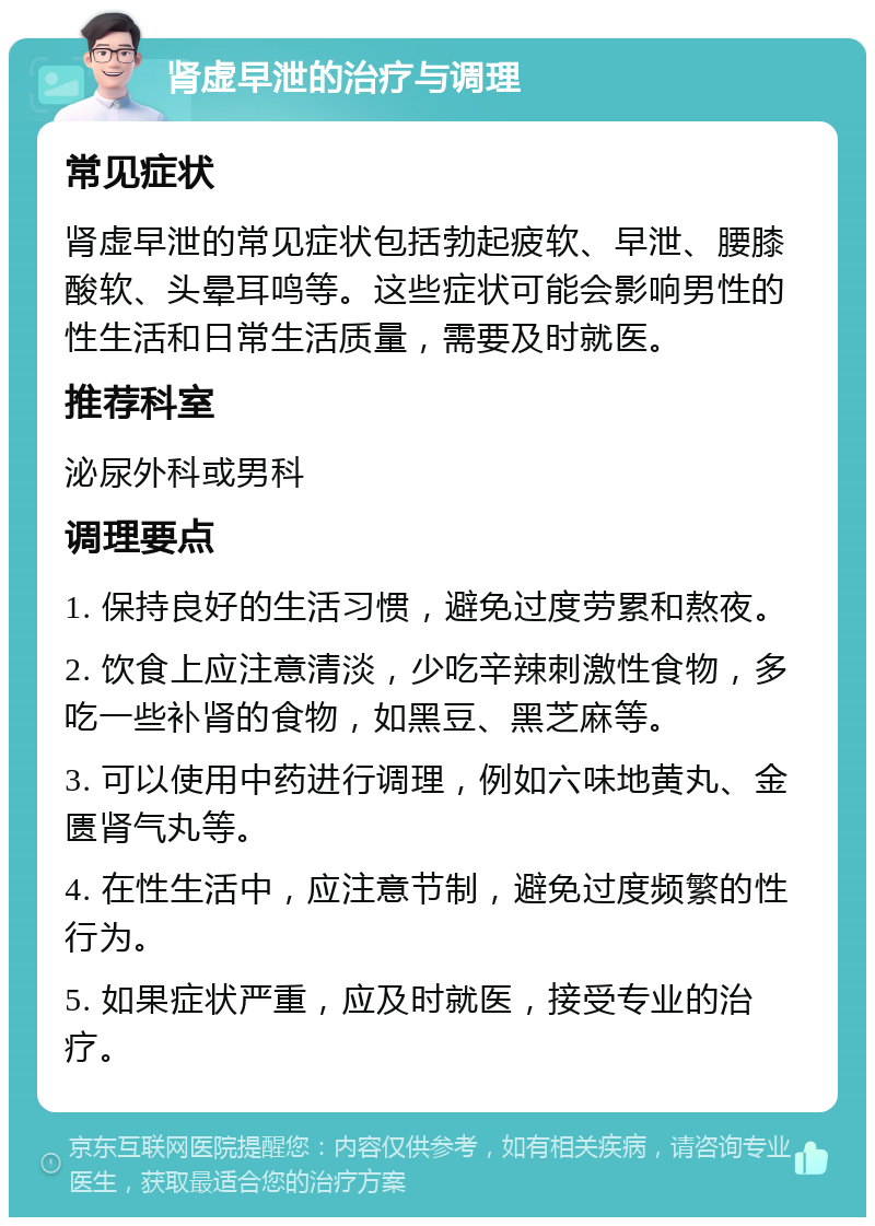 肾虚早泄的治疗与调理 常见症状 肾虚早泄的常见症状包括勃起疲软、早泄、腰膝酸软、头晕耳鸣等。这些症状可能会影响男性的性生活和日常生活质量，需要及时就医。 推荐科室 泌尿外科或男科 调理要点 1. 保持良好的生活习惯，避免过度劳累和熬夜。 2. 饮食上应注意清淡，少吃辛辣刺激性食物，多吃一些补肾的食物，如黑豆、黑芝麻等。 3. 可以使用中药进行调理，例如六味地黄丸、金匮肾气丸等。 4. 在性生活中，应注意节制，避免过度频繁的性行为。 5. 如果症状严重，应及时就医，接受专业的治疗。