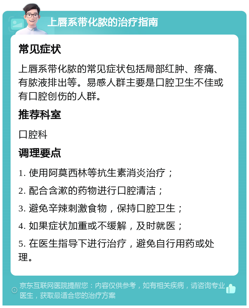 上唇系带化脓的治疗指南 常见症状 上唇系带化脓的常见症状包括局部红肿、疼痛、有脓液排出等。易感人群主要是口腔卫生不佳或有口腔创伤的人群。 推荐科室 口腔科 调理要点 1. 使用阿莫西林等抗生素消炎治疗； 2. 配合含漱的药物进行口腔清洁； 3. 避免辛辣刺激食物，保持口腔卫生； 4. 如果症状加重或不缓解，及时就医； 5. 在医生指导下进行治疗，避免自行用药或处理。