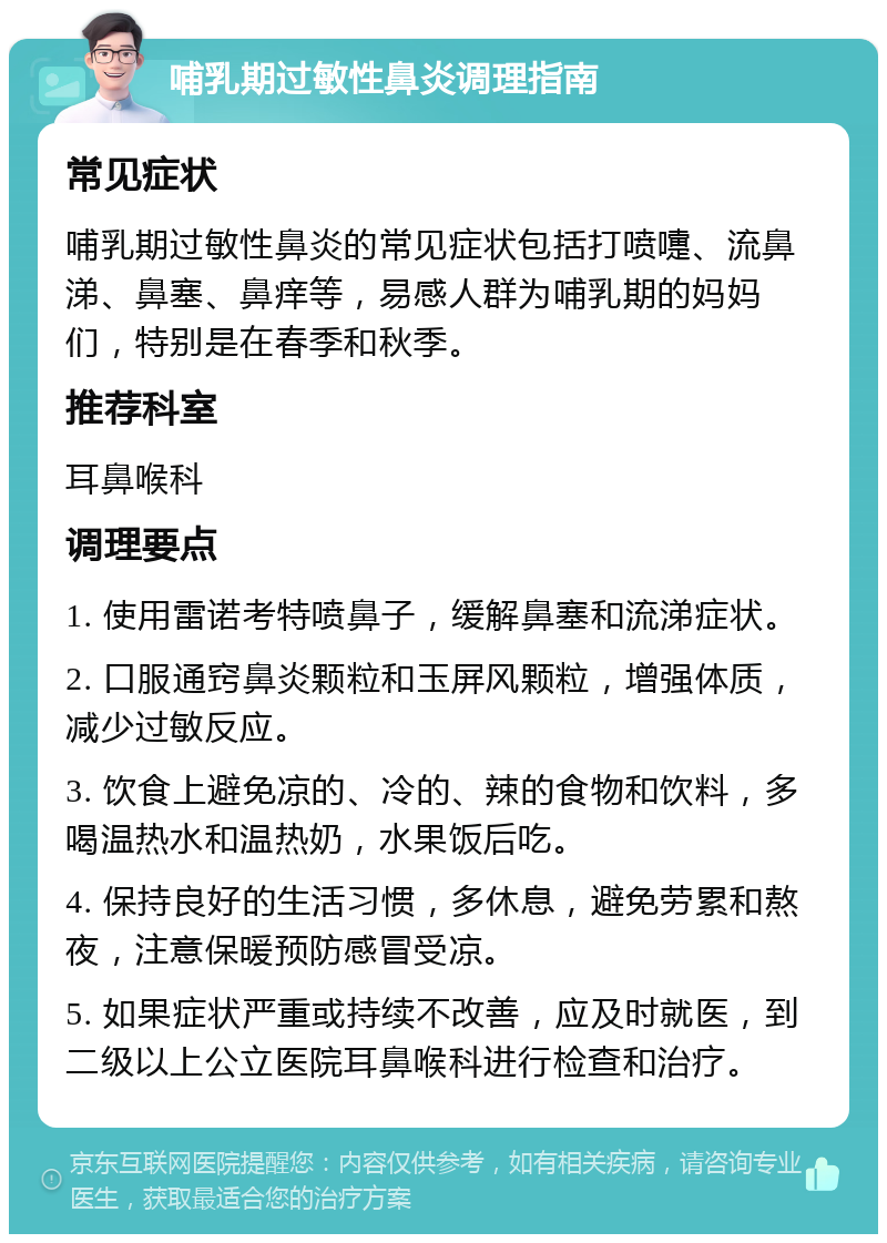 哺乳期过敏性鼻炎调理指南 常见症状 哺乳期过敏性鼻炎的常见症状包括打喷嚏、流鼻涕、鼻塞、鼻痒等，易感人群为哺乳期的妈妈们，特别是在春季和秋季。 推荐科室 耳鼻喉科 调理要点 1. 使用雷诺考特喷鼻子，缓解鼻塞和流涕症状。 2. 口服通窍鼻炎颗粒和玉屏风颗粒，增强体质，减少过敏反应。 3. 饮食上避免凉的、冷的、辣的食物和饮料，多喝温热水和温热奶，水果饭后吃。 4. 保持良好的生活习惯，多休息，避免劳累和熬夜，注意保暖预防感冒受凉。 5. 如果症状严重或持续不改善，应及时就医，到二级以上公立医院耳鼻喉科进行检查和治疗。