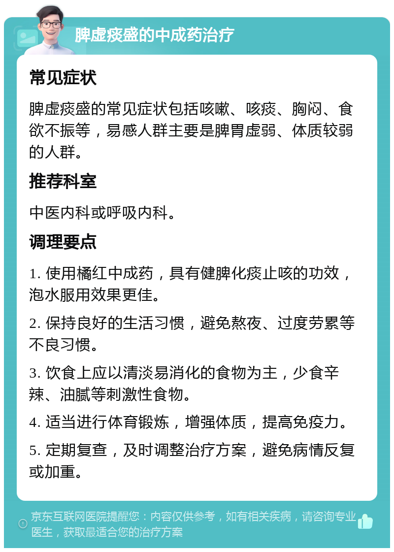 脾虚痰盛的中成药治疗 常见症状 脾虚痰盛的常见症状包括咳嗽、咳痰、胸闷、食欲不振等，易感人群主要是脾胃虚弱、体质较弱的人群。 推荐科室 中医内科或呼吸内科。 调理要点 1. 使用橘红中成药，具有健脾化痰止咳的功效，泡水服用效果更佳。 2. 保持良好的生活习惯，避免熬夜、过度劳累等不良习惯。 3. 饮食上应以清淡易消化的食物为主，少食辛辣、油腻等刺激性食物。 4. 适当进行体育锻炼，增强体质，提高免疫力。 5. 定期复查，及时调整治疗方案，避免病情反复或加重。