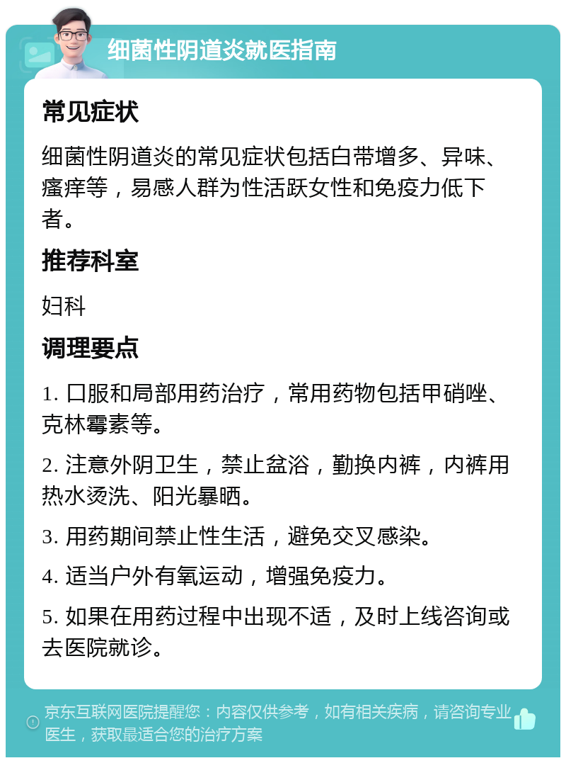 细菌性阴道炎就医指南 常见症状 细菌性阴道炎的常见症状包括白带增多、异味、瘙痒等，易感人群为性活跃女性和免疫力低下者。 推荐科室 妇科 调理要点 1. 口服和局部用药治疗，常用药物包括甲硝唑、克林霉素等。 2. 注意外阴卫生，禁止盆浴，勤换内裤，内裤用热水烫洗、阳光暴晒。 3. 用药期间禁止性生活，避免交叉感染。 4. 适当户外有氧运动，增强免疫力。 5. 如果在用药过程中出现不适，及时上线咨询或去医院就诊。