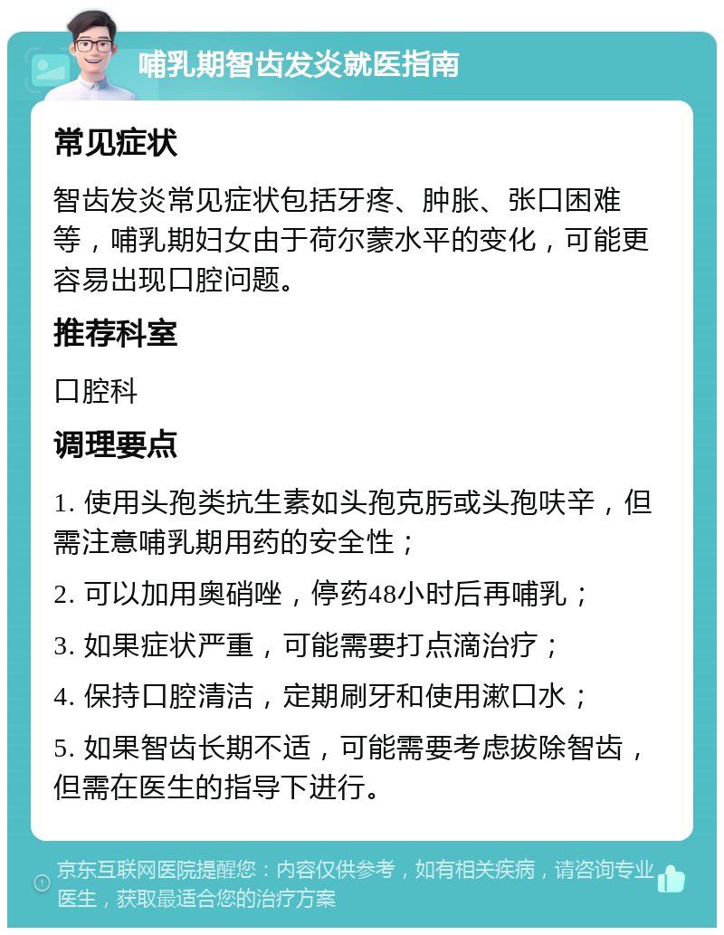 哺乳期智齿发炎就医指南 常见症状 智齿发炎常见症状包括牙疼、肿胀、张口困难等，哺乳期妇女由于荷尔蒙水平的变化，可能更容易出现口腔问题。 推荐科室 口腔科 调理要点 1. 使用头孢类抗生素如头孢克肟或头孢呋辛，但需注意哺乳期用药的安全性； 2. 可以加用奥硝唑，停药48小时后再哺乳； 3. 如果症状严重，可能需要打点滴治疗； 4. 保持口腔清洁，定期刷牙和使用漱口水； 5. 如果智齿长期不适，可能需要考虑拔除智齿，但需在医生的指导下进行。