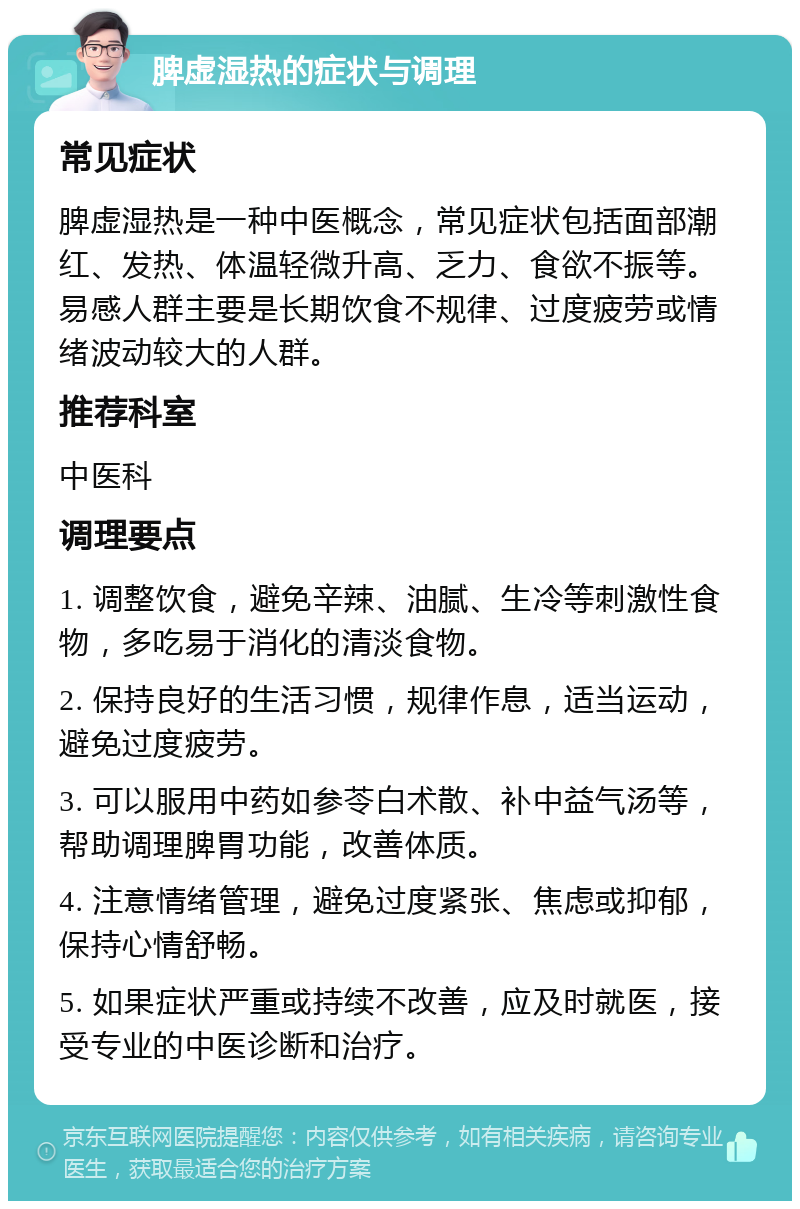 脾虚湿热的症状与调理 常见症状 脾虚湿热是一种中医概念，常见症状包括面部潮红、发热、体温轻微升高、乏力、食欲不振等。易感人群主要是长期饮食不规律、过度疲劳或情绪波动较大的人群。 推荐科室 中医科 调理要点 1. 调整饮食，避免辛辣、油腻、生冷等刺激性食物，多吃易于消化的清淡食物。 2. 保持良好的生活习惯，规律作息，适当运动，避免过度疲劳。 3. 可以服用中药如参苓白术散、补中益气汤等，帮助调理脾胃功能，改善体质。 4. 注意情绪管理，避免过度紧张、焦虑或抑郁，保持心情舒畅。 5. 如果症状严重或持续不改善，应及时就医，接受专业的中医诊断和治疗。