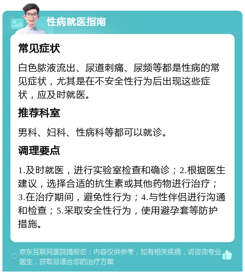 性病就医指南 常见症状 白色脓液流出、尿道刺痛、尿频等都是性病的常见症状，尤其是在不安全性行为后出现这些症状，应及时就医。 推荐科室 男科、妇科、性病科等都可以就诊。 调理要点 1.及时就医，进行实验室检查和确诊；2.根据医生建议，选择合适的抗生素或其他药物进行治疗；3.在治疗期间，避免性行为；4.与性伴侣进行沟通和检查；5.采取安全性行为，使用避孕套等防护措施。