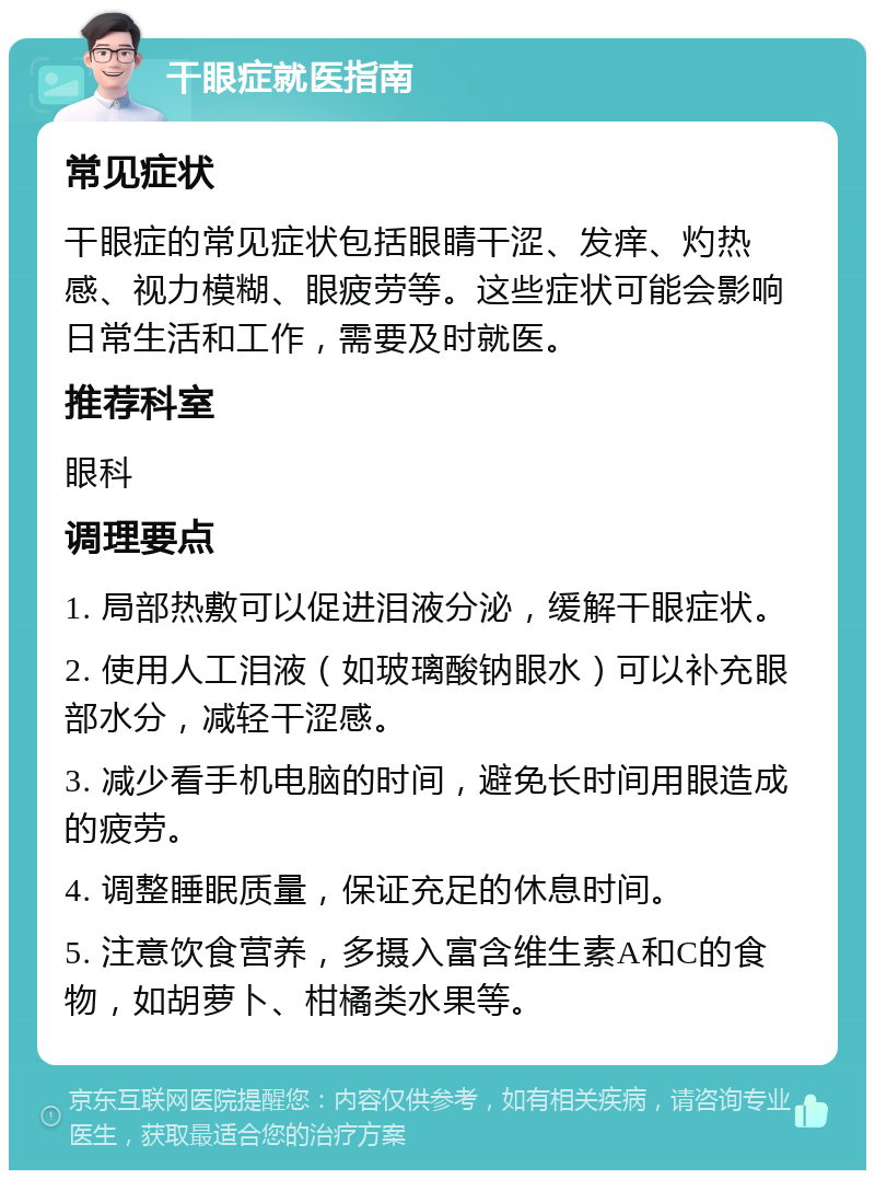 干眼症就医指南 常见症状 干眼症的常见症状包括眼睛干涩、发痒、灼热感、视力模糊、眼疲劳等。这些症状可能会影响日常生活和工作，需要及时就医。 推荐科室 眼科 调理要点 1. 局部热敷可以促进泪液分泌，缓解干眼症状。 2. 使用人工泪液（如玻璃酸钠眼水）可以补充眼部水分，减轻干涩感。 3. 减少看手机电脑的时间，避免长时间用眼造成的疲劳。 4. 调整睡眠质量，保证充足的休息时间。 5. 注意饮食营养，多摄入富含维生素A和C的食物，如胡萝卜、柑橘类水果等。