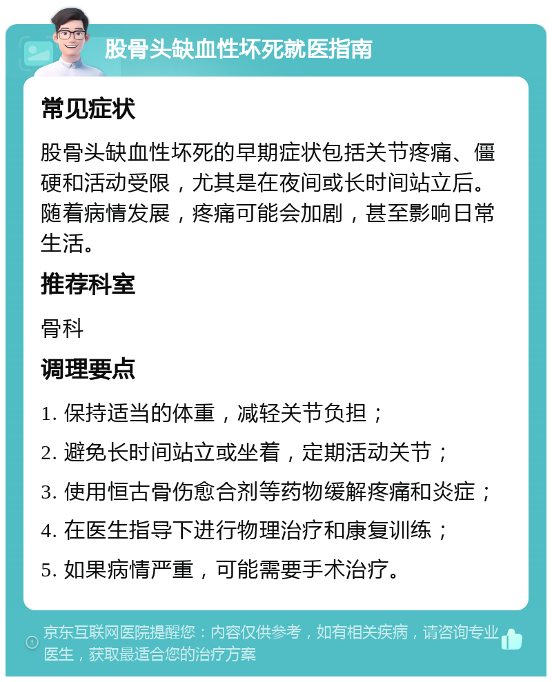 股骨头缺血性坏死就医指南 常见症状 股骨头缺血性坏死的早期症状包括关节疼痛、僵硬和活动受限，尤其是在夜间或长时间站立后。随着病情发展，疼痛可能会加剧，甚至影响日常生活。 推荐科室 骨科 调理要点 1. 保持适当的体重，减轻关节负担； 2. 避免长时间站立或坐着，定期活动关节； 3. 使用恒古骨伤愈合剂等药物缓解疼痛和炎症； 4. 在医生指导下进行物理治疗和康复训练； 5. 如果病情严重，可能需要手术治疗。