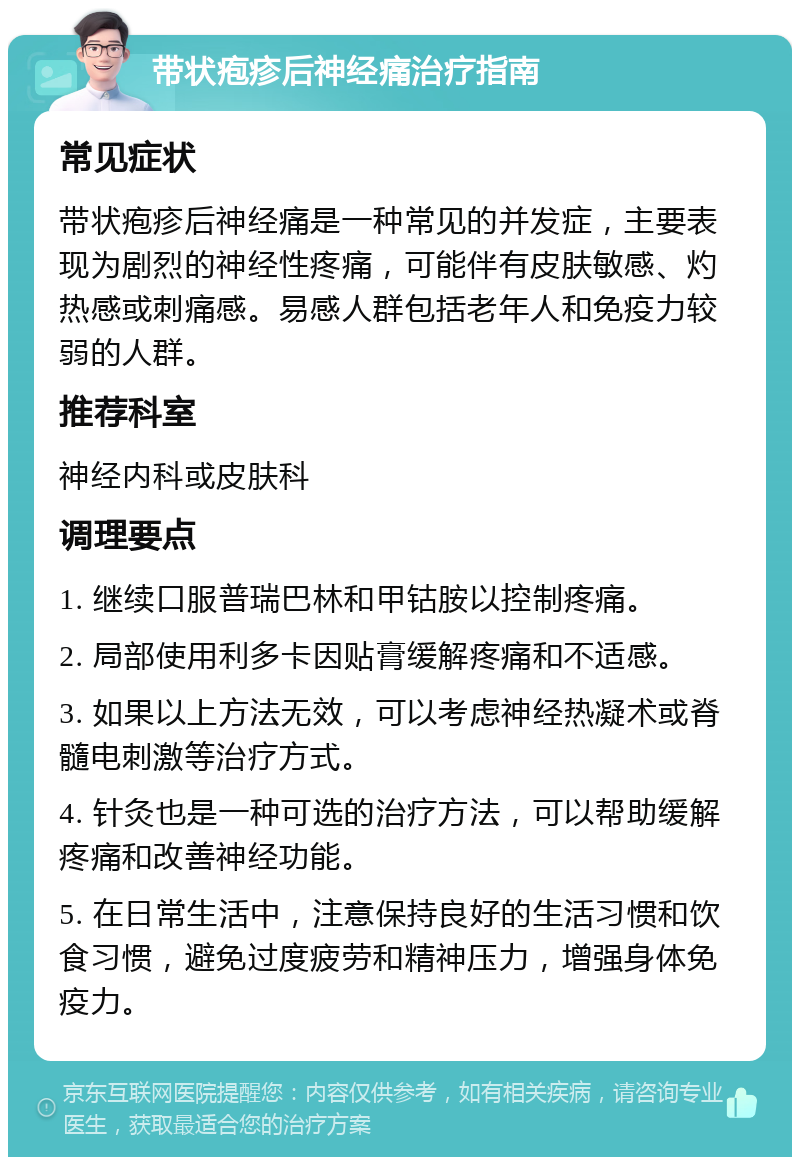 带状疱疹后神经痛治疗指南 常见症状 带状疱疹后神经痛是一种常见的并发症，主要表现为剧烈的神经性疼痛，可能伴有皮肤敏感、灼热感或刺痛感。易感人群包括老年人和免疫力较弱的人群。 推荐科室 神经内科或皮肤科 调理要点 1. 继续口服普瑞巴林和甲钴胺以控制疼痛。 2. 局部使用利多卡因贴膏缓解疼痛和不适感。 3. 如果以上方法无效，可以考虑神经热凝术或脊髓电刺激等治疗方式。 4. 针灸也是一种可选的治疗方法，可以帮助缓解疼痛和改善神经功能。 5. 在日常生活中，注意保持良好的生活习惯和饮食习惯，避免过度疲劳和精神压力，增强身体免疫力。