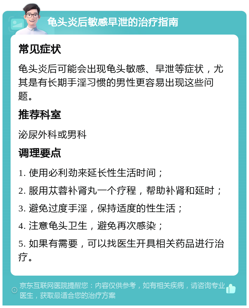 龟头炎后敏感早泄的治疗指南 常见症状 龟头炎后可能会出现龟头敏感、早泄等症状，尤其是有长期手淫习惯的男性更容易出现这些问题。 推荐科室 泌尿外科或男科 调理要点 1. 使用必利劲来延长性生活时间； 2. 服用苁蓉补肾丸一个疗程，帮助补肾和延时； 3. 避免过度手淫，保持适度的性生活； 4. 注意龟头卫生，避免再次感染； 5. 如果有需要，可以找医生开具相关药品进行治疗。