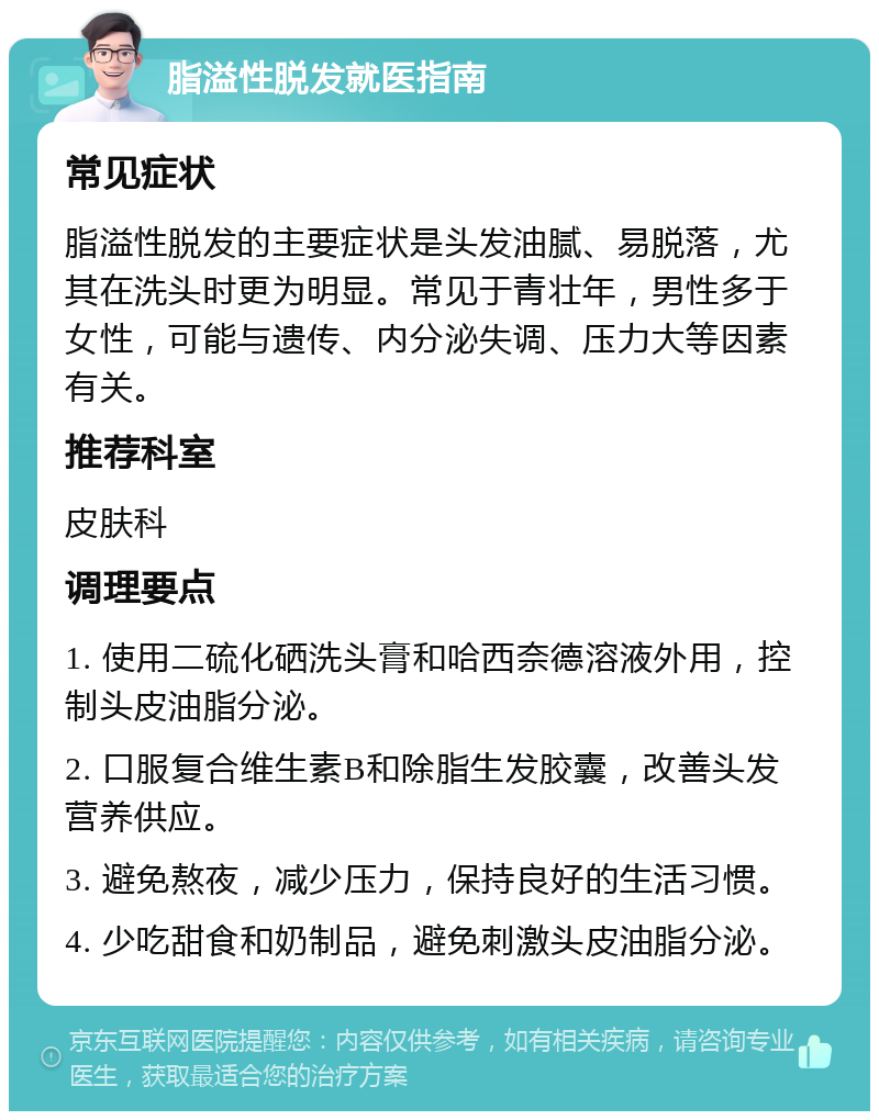 脂溢性脱发就医指南 常见症状 脂溢性脱发的主要症状是头发油腻、易脱落，尤其在洗头时更为明显。常见于青壮年，男性多于女性，可能与遗传、内分泌失调、压力大等因素有关。 推荐科室 皮肤科 调理要点 1. 使用二硫化硒洗头膏和哈西奈德溶液外用，控制头皮油脂分泌。 2. 口服复合维生素B和除脂生发胶囊，改善头发营养供应。 3. 避免熬夜，减少压力，保持良好的生活习惯。 4. 少吃甜食和奶制品，避免刺激头皮油脂分泌。