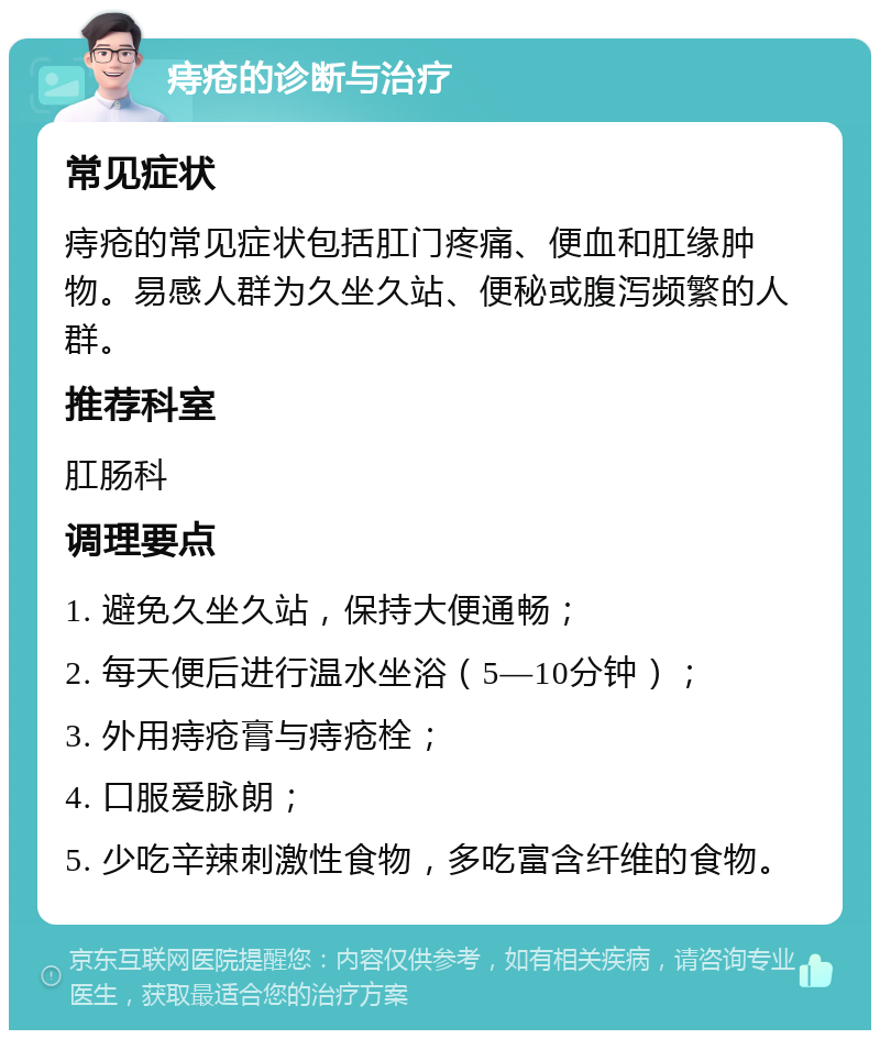 痔疮的诊断与治疗 常见症状 痔疮的常见症状包括肛门疼痛、便血和肛缘肿物。易感人群为久坐久站、便秘或腹泻频繁的人群。 推荐科室 肛肠科 调理要点 1. 避免久坐久站，保持大便通畅； 2. 每天便后进行温水坐浴（5—10分钟）； 3. 外用痔疮膏与痔疮栓； 4. 口服爱脉朗； 5. 少吃辛辣刺激性食物，多吃富含纤维的食物。