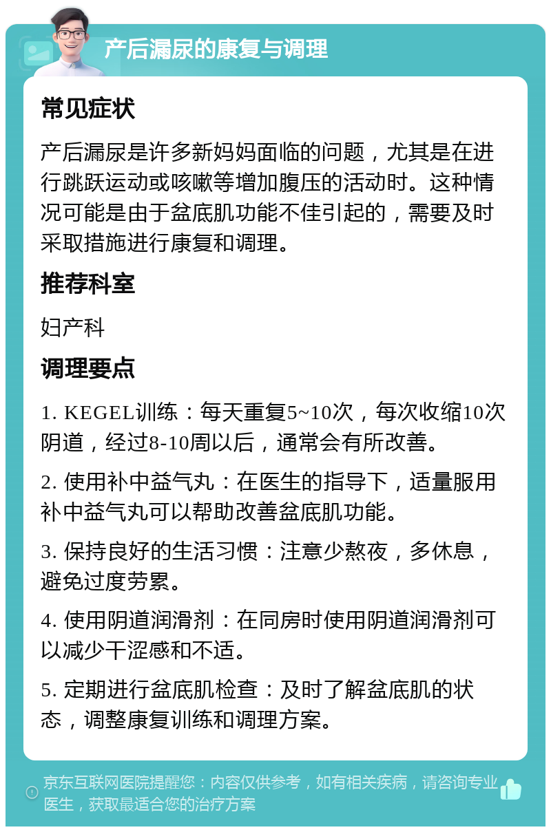 产后漏尿的康复与调理 常见症状 产后漏尿是许多新妈妈面临的问题，尤其是在进行跳跃运动或咳嗽等增加腹压的活动时。这种情况可能是由于盆底肌功能不佳引起的，需要及时采取措施进行康复和调理。 推荐科室 妇产科 调理要点 1. KEGEL训练：每天重复5~10次，每次收缩10次阴道，经过8-10周以后，通常会有所改善。 2. 使用补中益气丸：在医生的指导下，适量服用补中益气丸可以帮助改善盆底肌功能。 3. 保持良好的生活习惯：注意少熬夜，多休息，避免过度劳累。 4. 使用阴道润滑剂：在同房时使用阴道润滑剂可以减少干涩感和不适。 5. 定期进行盆底肌检查：及时了解盆底肌的状态，调整康复训练和调理方案。