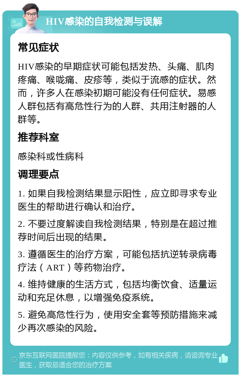 HIV感染的自我检测与误解 常见症状 HIV感染的早期症状可能包括发热、头痛、肌肉疼痛、喉咙痛、皮疹等，类似于流感的症状。然而，许多人在感染初期可能没有任何症状。易感人群包括有高危性行为的人群、共用注射器的人群等。 推荐科室 感染科或性病科 调理要点 1. 如果自我检测结果显示阳性，应立即寻求专业医生的帮助进行确认和治疗。 2. 不要过度解读自我检测结果，特别是在超过推荐时间后出现的结果。 3. 遵循医生的治疗方案，可能包括抗逆转录病毒疗法（ART）等药物治疗。 4. 维持健康的生活方式，包括均衡饮食、适量运动和充足休息，以增强免疫系统。 5. 避免高危性行为，使用安全套等预防措施来减少再次感染的风险。