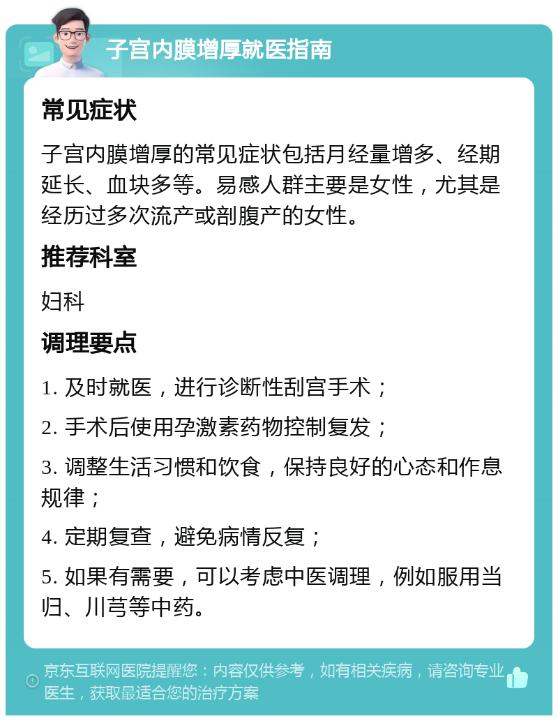 子宫内膜增厚就医指南 常见症状 子宫内膜增厚的常见症状包括月经量增多、经期延长、血块多等。易感人群主要是女性，尤其是经历过多次流产或剖腹产的女性。 推荐科室 妇科 调理要点 1. 及时就医，进行诊断性刮宫手术； 2. 手术后使用孕激素药物控制复发； 3. 调整生活习惯和饮食，保持良好的心态和作息规律； 4. 定期复查，避免病情反复； 5. 如果有需要，可以考虑中医调理，例如服用当归、川芎等中药。