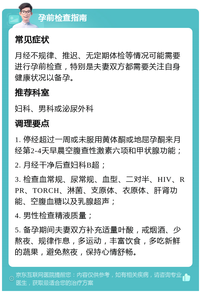 孕前检查指南 常见症状 月经不规律、推迟、无定期体检等情况可能需要进行孕前检查，特别是夫妻双方都需要关注自身健康状况以备孕。 推荐科室 妇科、男科或泌尿外科 调理要点 1. 停经超过一周或未服用黄体酮或地屈孕酮来月经第2-4天早晨空腹查性激素六项和甲状腺功能； 2. 月经干净后查妇科B超； 3. 检查血常规、尿常规、血型、二对半、HIV、RPR、TORCH、淋菌、支原体、衣原体、肝肾功能、空腹血糖以及乳腺超声； 4. 男性检查精液质量； 5. 备孕期间夫妻双方补充适量叶酸，戒烟酒、少熬夜、规律作息，多运动，丰富饮食，多吃新鲜的蔬果，避免熬夜，保持心情舒畅。