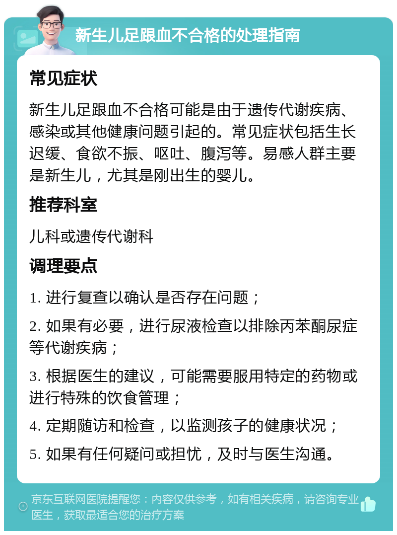 新生儿足跟血不合格的处理指南 常见症状 新生儿足跟血不合格可能是由于遗传代谢疾病、感染或其他健康问题引起的。常见症状包括生长迟缓、食欲不振、呕吐、腹泻等。易感人群主要是新生儿，尤其是刚出生的婴儿。 推荐科室 儿科或遗传代谢科 调理要点 1. 进行复查以确认是否存在问题； 2. 如果有必要，进行尿液检查以排除丙苯酮尿症等代谢疾病； 3. 根据医生的建议，可能需要服用特定的药物或进行特殊的饮食管理； 4. 定期随访和检查，以监测孩子的健康状况； 5. 如果有任何疑问或担忧，及时与医生沟通。