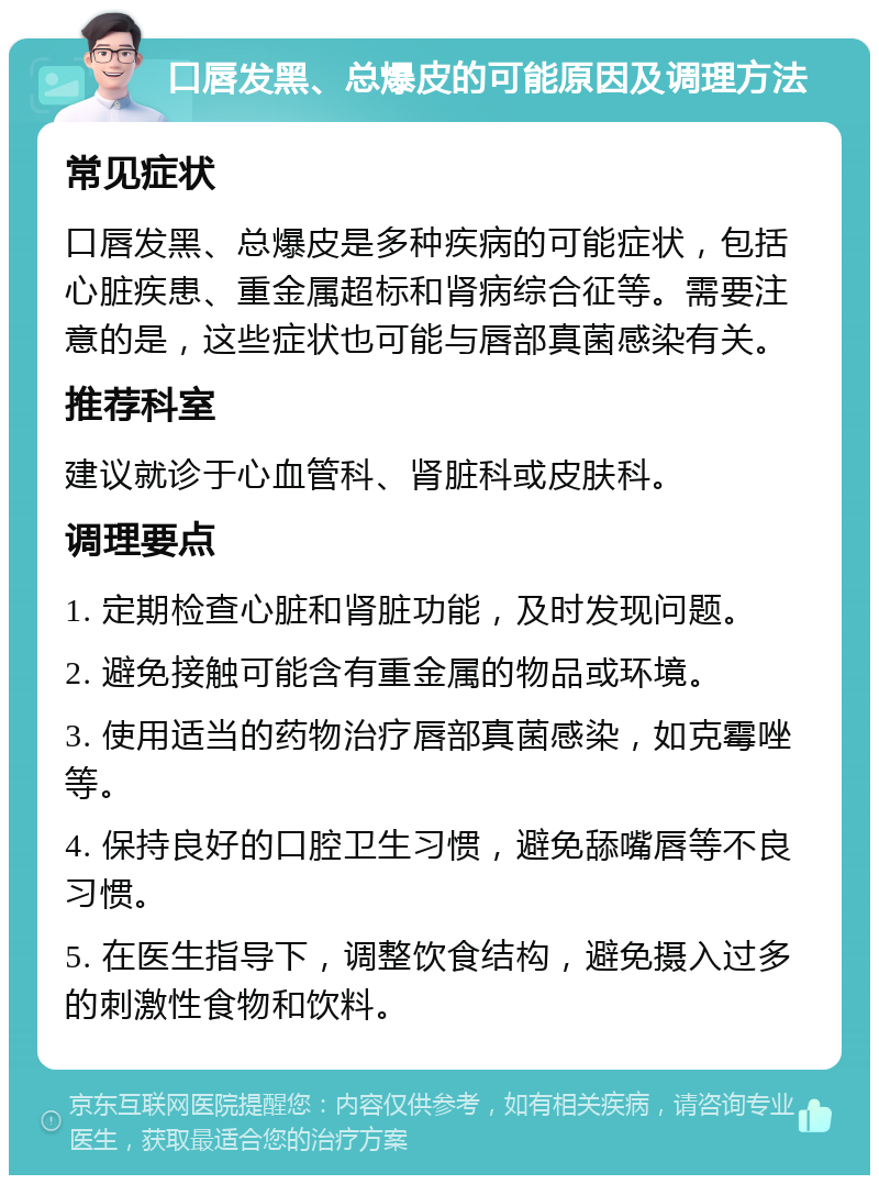 口唇发黑、总爆皮的可能原因及调理方法 常见症状 口唇发黑、总爆皮是多种疾病的可能症状，包括心脏疾患、重金属超标和肾病综合征等。需要注意的是，这些症状也可能与唇部真菌感染有关。 推荐科室 建议就诊于心血管科、肾脏科或皮肤科。 调理要点 1. 定期检查心脏和肾脏功能，及时发现问题。 2. 避免接触可能含有重金属的物品或环境。 3. 使用适当的药物治疗唇部真菌感染，如克霉唑等。 4. 保持良好的口腔卫生习惯，避免舔嘴唇等不良习惯。 5. 在医生指导下，调整饮食结构，避免摄入过多的刺激性食物和饮料。