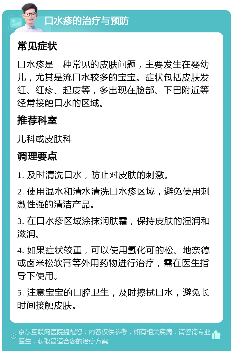 口水疹的治疗与预防 常见症状 口水疹是一种常见的皮肤问题，主要发生在婴幼儿，尤其是流口水较多的宝宝。症状包括皮肤发红、红疹、起皮等，多出现在脸部、下巴附近等经常接触口水的区域。 推荐科室 儿科或皮肤科 调理要点 1. 及时清洗口水，防止对皮肤的刺激。 2. 使用温水和清水清洗口水疹区域，避免使用刺激性强的清洁产品。 3. 在口水疹区域涂抹润肤霜，保持皮肤的湿润和滋润。 4. 如果症状较重，可以使用氢化可的松、地奈德或卤米松软膏等外用药物进行治疗，需在医生指导下使用。 5. 注意宝宝的口腔卫生，及时擦拭口水，避免长时间接触皮肤。