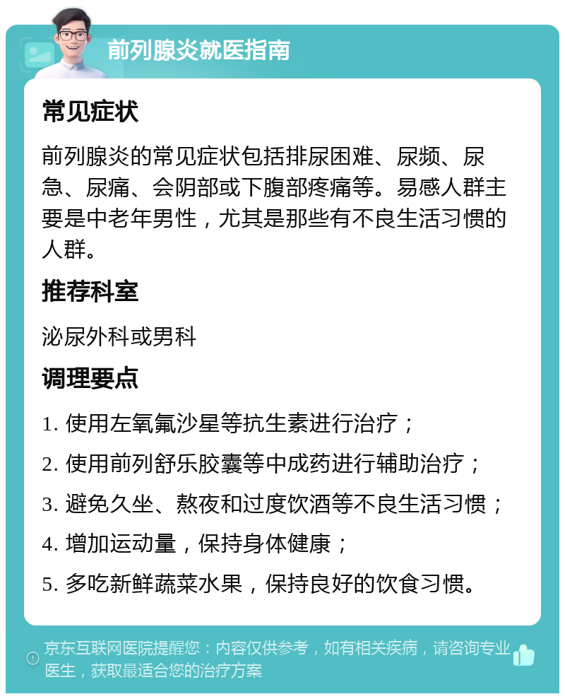 前列腺炎就医指南 常见症状 前列腺炎的常见症状包括排尿困难、尿频、尿急、尿痛、会阴部或下腹部疼痛等。易感人群主要是中老年男性，尤其是那些有不良生活习惯的人群。 推荐科室 泌尿外科或男科 调理要点 1. 使用左氧氟沙星等抗生素进行治疗； 2. 使用前列舒乐胶囊等中成药进行辅助治疗； 3. 避免久坐、熬夜和过度饮酒等不良生活习惯； 4. 增加运动量，保持身体健康； 5. 多吃新鲜蔬菜水果，保持良好的饮食习惯。