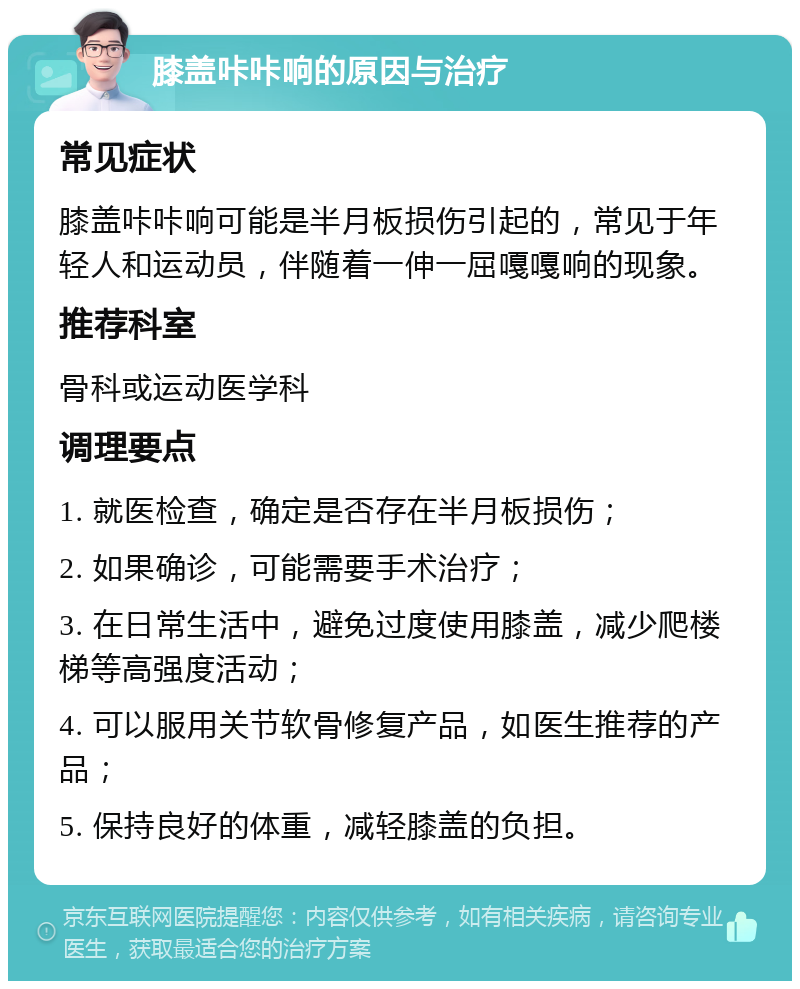 膝盖咔咔响的原因与治疗 常见症状 膝盖咔咔响可能是半月板损伤引起的，常见于年轻人和运动员，伴随着一伸一屈嘎嘎响的现象。 推荐科室 骨科或运动医学科 调理要点 1. 就医检查，确定是否存在半月板损伤； 2. 如果确诊，可能需要手术治疗； 3. 在日常生活中，避免过度使用膝盖，减少爬楼梯等高强度活动； 4. 可以服用关节软骨修复产品，如医生推荐的产品； 5. 保持良好的体重，减轻膝盖的负担。