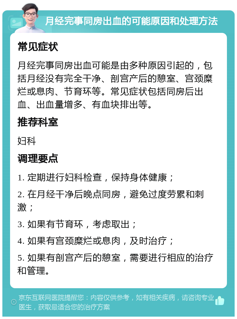 月经完事同房出血的可能原因和处理方法 常见症状 月经完事同房出血可能是由多种原因引起的，包括月经没有完全干净、剖宫产后的憩室、宫颈糜烂或息肉、节育环等。常见症状包括同房后出血、出血量增多、有血块排出等。 推荐科室 妇科 调理要点 1. 定期进行妇科检查，保持身体健康； 2. 在月经干净后晚点同房，避免过度劳累和刺激； 3. 如果有节育环，考虑取出； 4. 如果有宫颈糜烂或息肉，及时治疗； 5. 如果有剖宫产后的憩室，需要进行相应的治疗和管理。