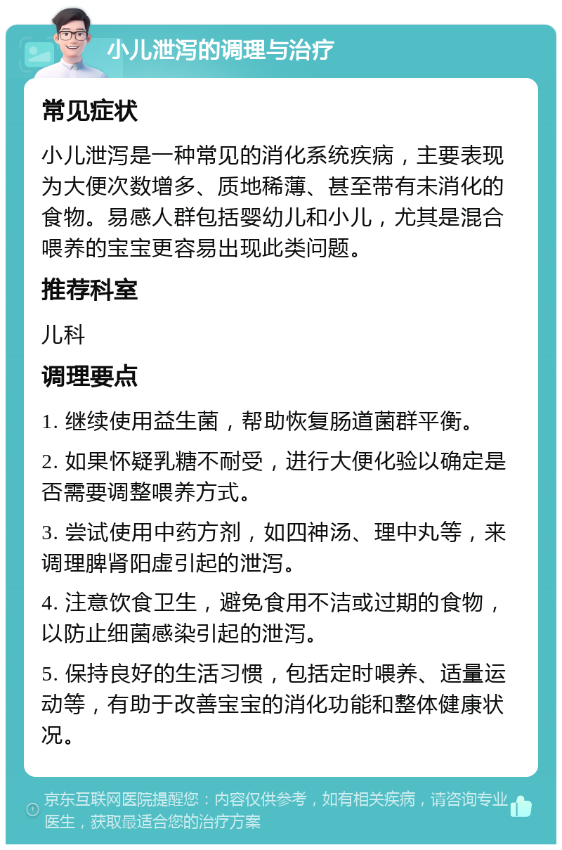 小儿泄泻的调理与治疗 常见症状 小儿泄泻是一种常见的消化系统疾病，主要表现为大便次数增多、质地稀薄、甚至带有未消化的食物。易感人群包括婴幼儿和小儿，尤其是混合喂养的宝宝更容易出现此类问题。 推荐科室 儿科 调理要点 1. 继续使用益生菌，帮助恢复肠道菌群平衡。 2. 如果怀疑乳糖不耐受，进行大便化验以确定是否需要调整喂养方式。 3. 尝试使用中药方剂，如四神汤、理中丸等，来调理脾肾阳虚引起的泄泻。 4. 注意饮食卫生，避免食用不洁或过期的食物，以防止细菌感染引起的泄泻。 5. 保持良好的生活习惯，包括定时喂养、适量运动等，有助于改善宝宝的消化功能和整体健康状况。